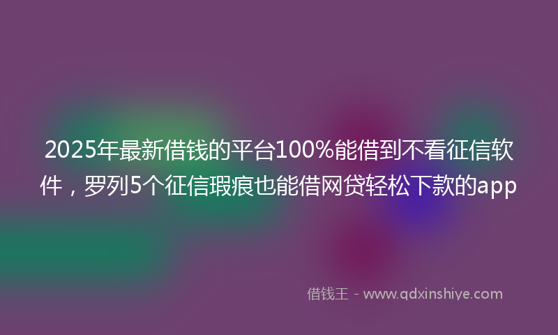 2025年最新借钱的平台100%能借到不看征信软件，罗列5个征信瑕疵也能借网贷轻松下款的app