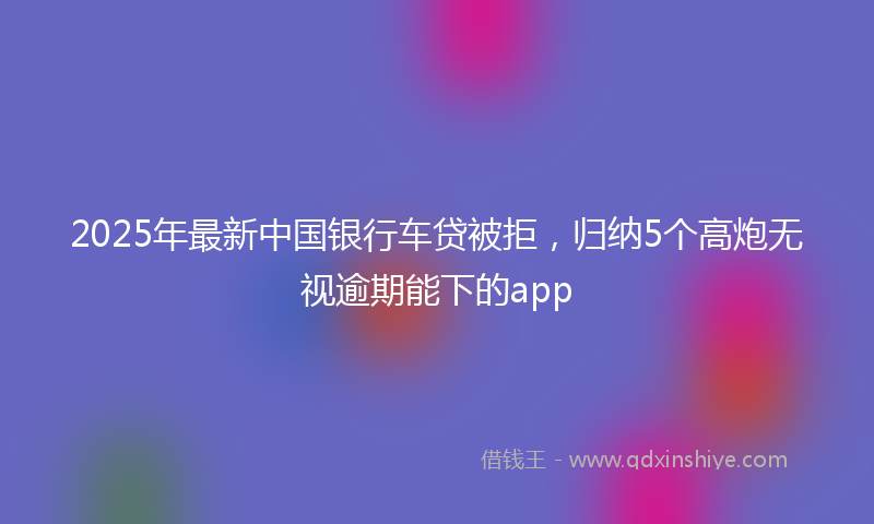 2025年最新中国银行车贷被拒，归纳5个高炮无视逾期能下的app