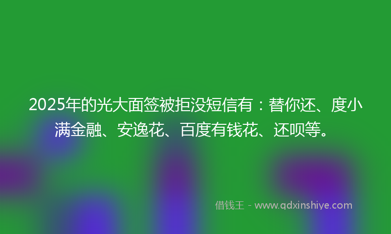 2025年的光大面签被拒没短信有：替你还、度小满金融、安逸花、百度有钱花、还呗等。