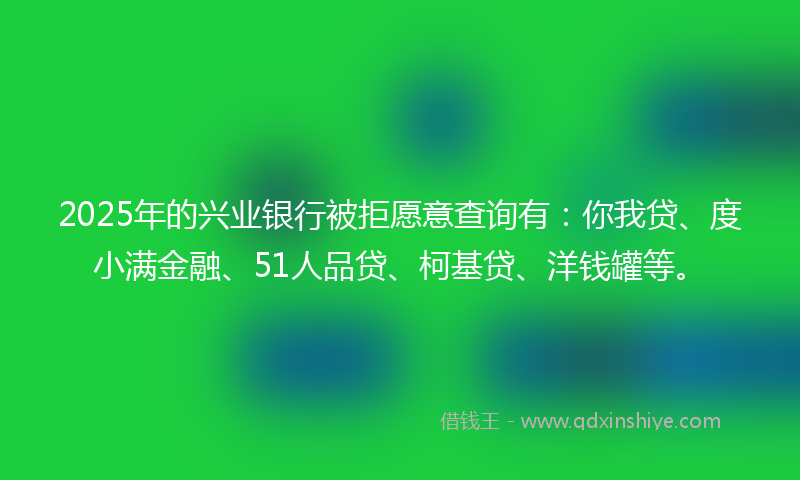 2025年的兴业银行被拒愿意查询有：你我贷、度小满金融、51人品贷、柯基贷、洋钱罐等。