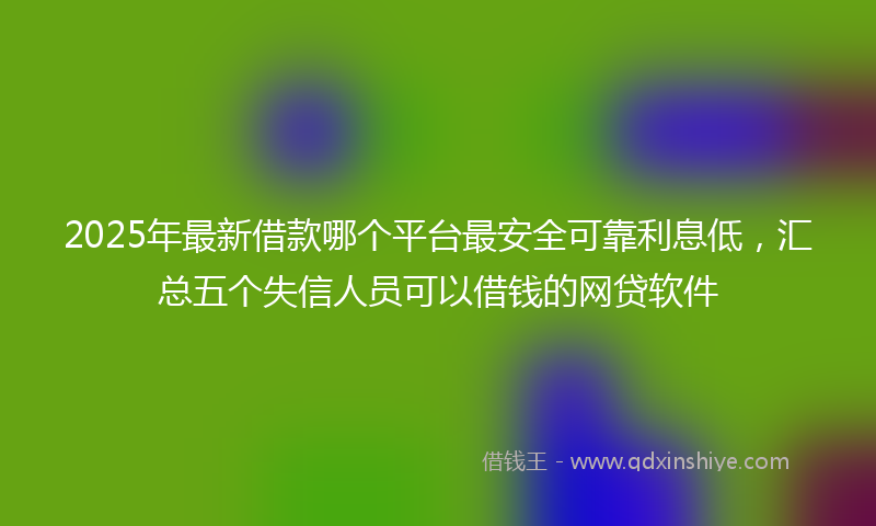 2025年最新借款哪个平台最安全可靠利息低，汇总五个失信人员可以借钱的网贷软件