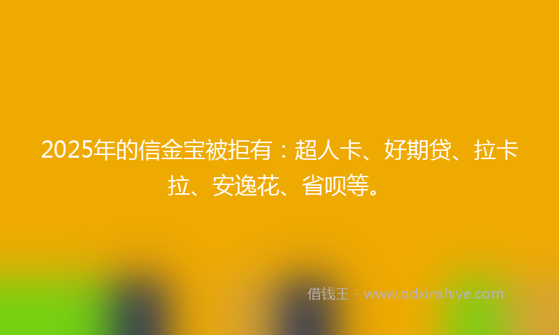 2025年的信金宝被拒有：超人卡、好期贷、拉卡拉、安逸花、省呗等。