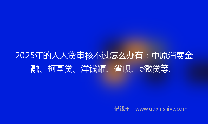 2025年的人人贷审核不过怎么办有：中原消费金融、柯基贷、洋钱罐、省呗、e微贷等。