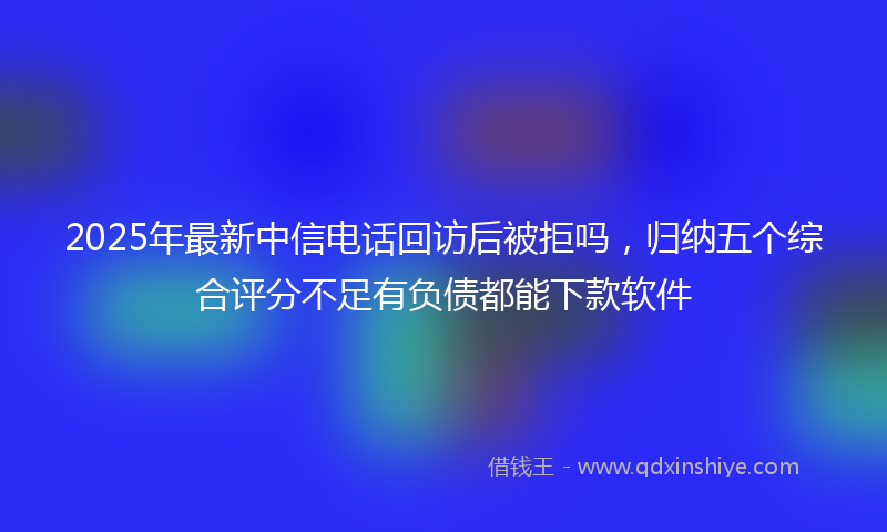 2025年最新中信电话回访后被拒吗，归纳五个综合评分不足有负债都能下款软件