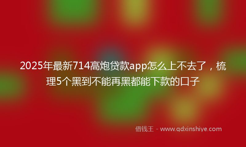 2025年最新714高炮贷款app怎么上不去了，梳理5个黑到不能再黑都能下款的口子
