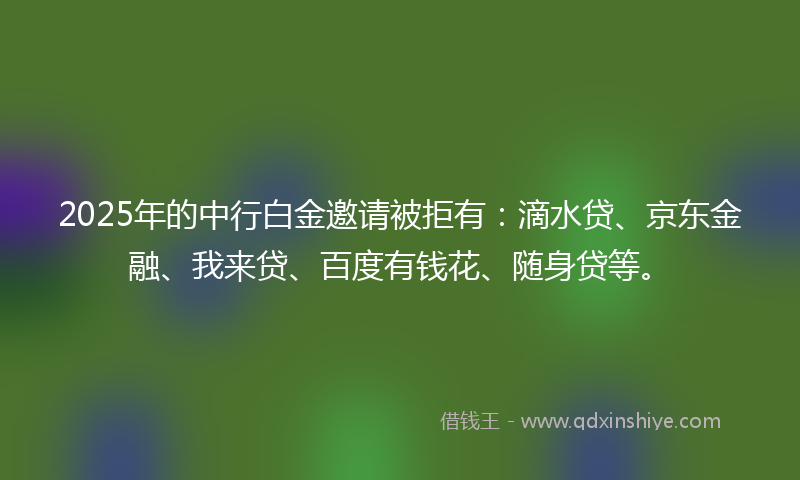 2025年的中行白金邀请被拒有：滴水贷、京东金融、我来贷、百度有钱花、随身贷等。