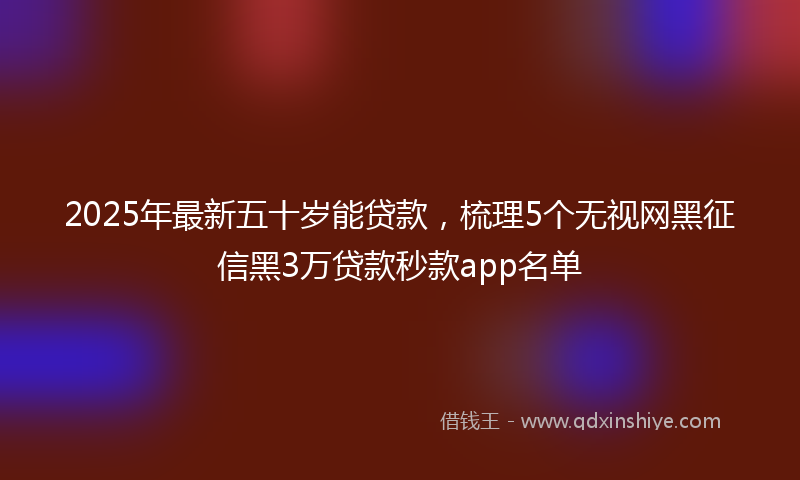 2025年最新五十岁能贷款，梳理5个无视网黑征信黑3万贷款秒款app名单