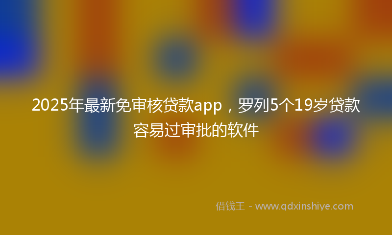 2025年最新免审核贷款app，罗列5个19岁贷款容易过审批的软件