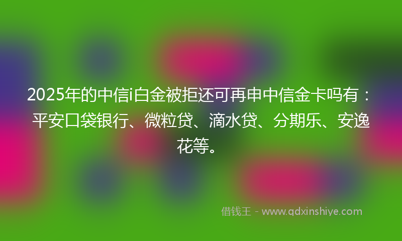 2025年的中信i白金被拒还可再申中信金卡吗有：平安口袋银行、微粒贷、滴水贷、分期乐、安逸花等。