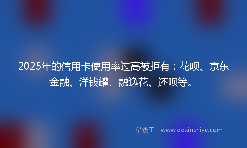 2025年的信用卡使用率过高被拒有：花呗、京东金融、洋钱罐、融逸花、还呗等。