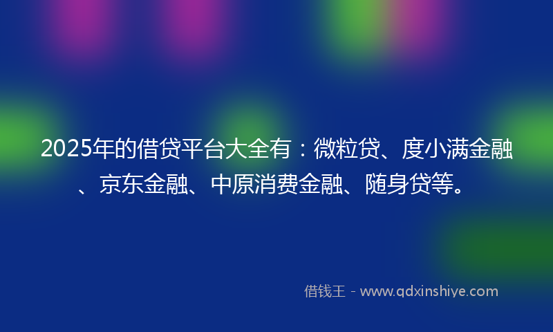 2025年的借贷平台大全有：微粒贷、度小满金融、京东金融、中原消费金融、随身贷等。