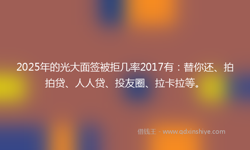 2025年的光大面签被拒几率2017有：替你还、拍拍贷、人人贷、投友圈、拉卡拉等。