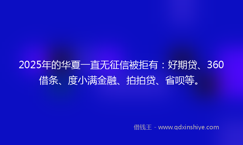 2025年的华夏一直无征信被拒有：好期贷、360借条、度小满金融、拍拍贷、省呗等。