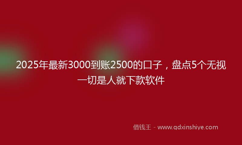 2025年最新3000到账2500的口子，盘点5个无视一切是人就下款软件