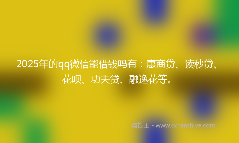 2025年的qq微信能借钱吗有：惠商贷、读秒贷、花呗、功夫贷、融逸花等。