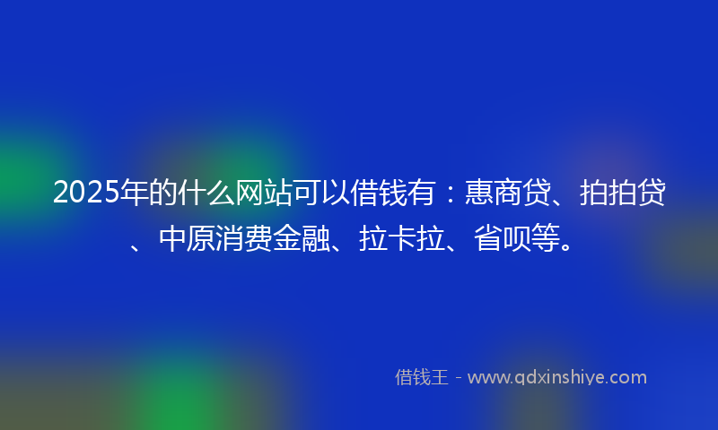 2025年的什么网站可以借钱有：惠商贷、拍拍贷、中原消费金融、拉卡拉、省呗等。