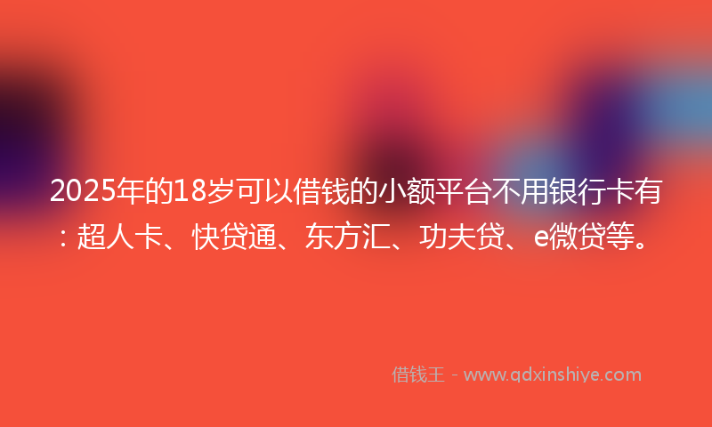 2025年的18岁可以借钱的小额平台不用银行卡有：超人卡、快贷通、东方汇、功夫贷、e微贷等。