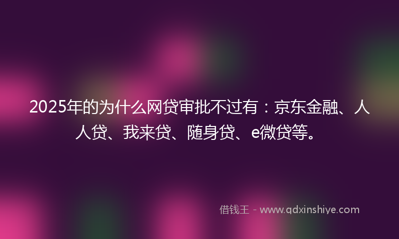 2025年的为什么网贷审批不过有：京东金融、人人贷、我来贷、随身贷、e微贷等。
