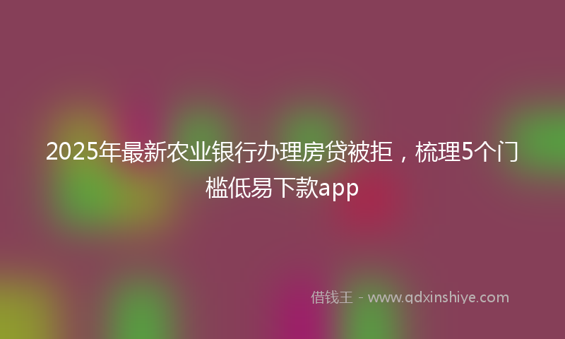 2025年最新农业银行办理房贷被拒，梳理5个门槛低易下款app