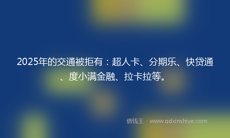2025年的交通被拒有：超人卡、分期乐、快贷通、度小满金融、拉卡拉等。