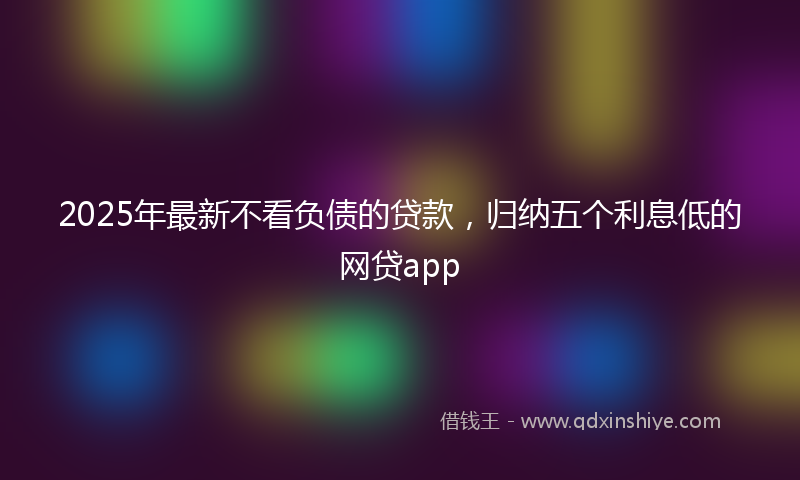 2025年最新不看负债的贷款，归纳五个利息低的网贷app