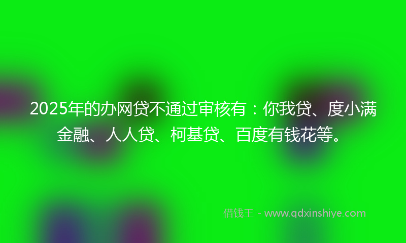 2025年的办网贷不通过审核有：你我贷、度小满金融、人人贷、柯基贷、百度有钱花等。