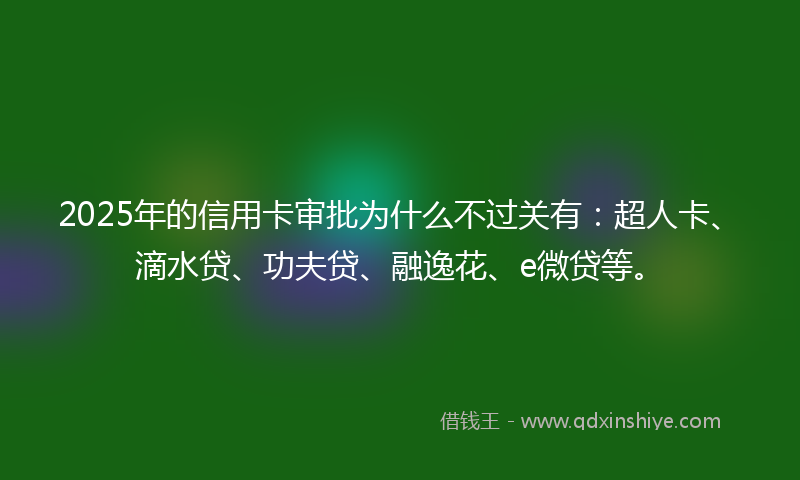 2025年的信用卡审批为什么不过关有：超人卡、滴水贷、功夫贷、融逸花、e微贷等。