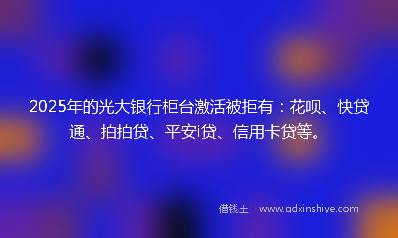 2025年的光大银行柜台激活被拒有：花呗、快贷通、拍拍贷、平安i贷、信用卡贷等。