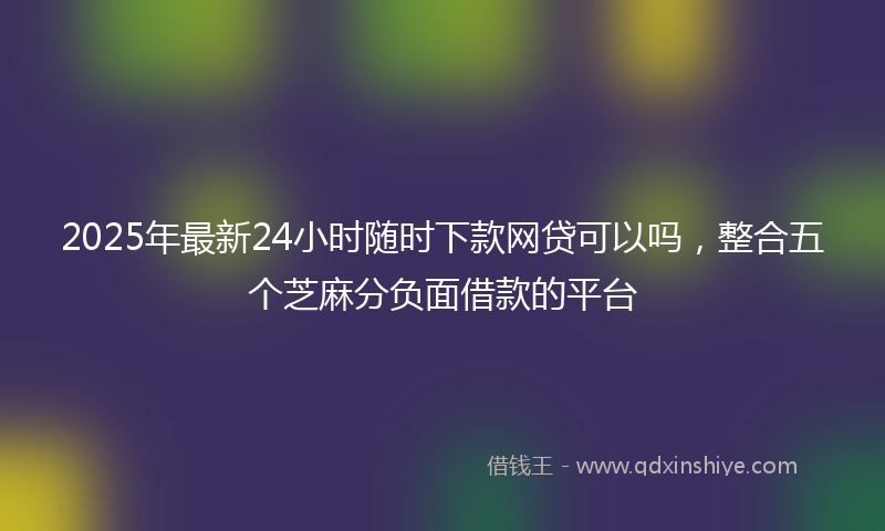 2025年最新24小时随时下款网贷可以吗，整合五个芝麻分负面借款的平台
