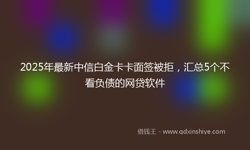 2025年最新中信白金卡卡面签被拒，汇总5个不看负债的网贷软件