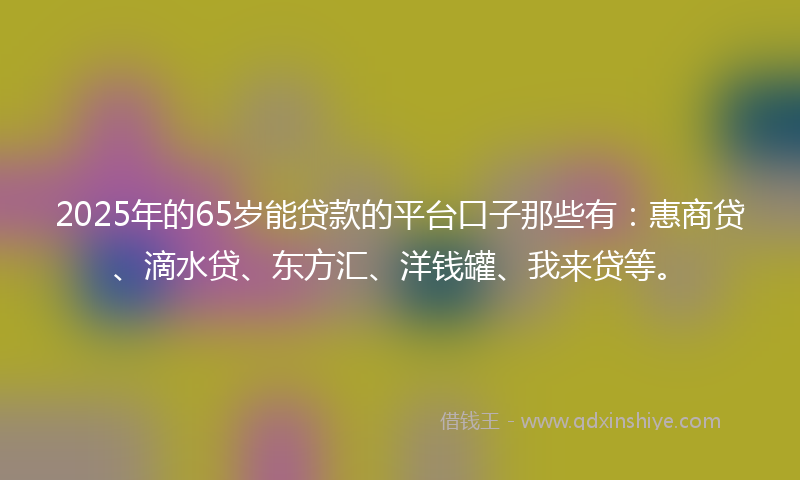 2025年的65岁能贷款的平台口子那些有：惠商贷、滴水贷、东方汇、洋钱罐、我来贷等。