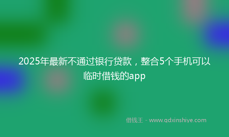 2025年最新不通过银行贷款，整合5个手机可以临时借钱的app