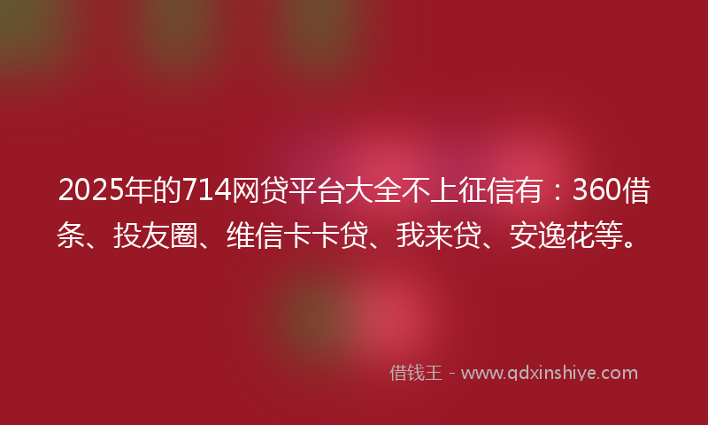 2025年的714网贷平台大全不上征信有：360借条、投友圈、维信卡卡贷、我来贷、安逸花等。