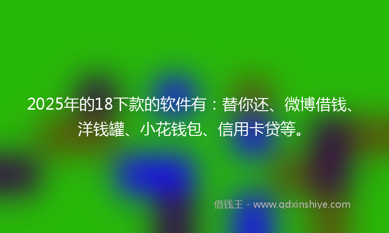 2025年的18下款的软件有：替你还、微博借钱、洋钱罐、小花钱包、信用卡贷等。