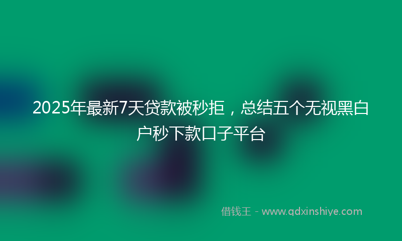 2025年最新7天贷款被秒拒，总结五个无视黑白户秒下款口子平台