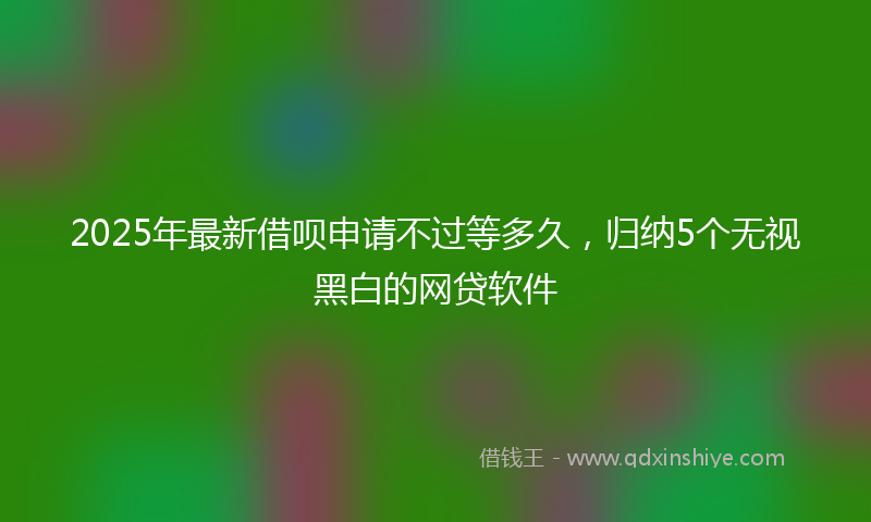 2025年最新借呗申请不过等多久，归纳5个无视黑白的网贷软件