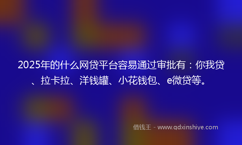 2025年的什么网贷平台容易通过审批有：你我贷、拉卡拉、洋钱罐、小花钱包、e微贷等。