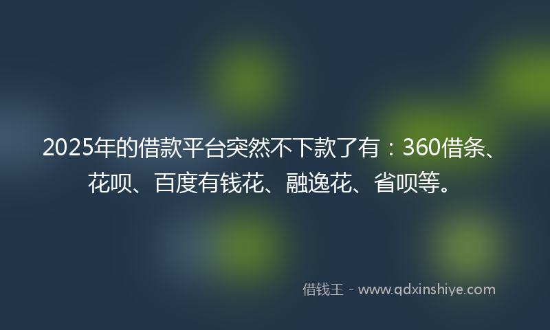 2025年的借款平台突然不下款了有：360借条、花呗、百度有钱花、融逸花、省呗等。