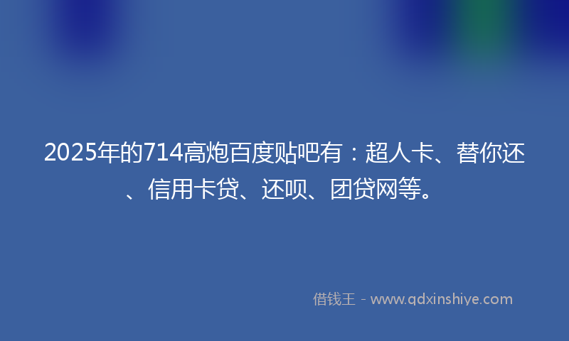 2025年的714高炮百度贴吧有：超人卡、替你还、信用卡贷、还呗、团贷网等。
