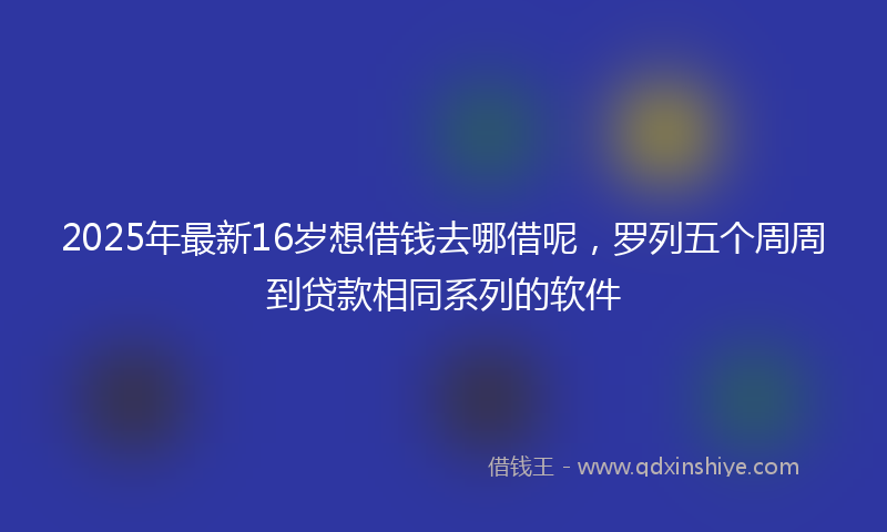 2025年最新16岁想借钱去哪借呢，罗列五个周周到贷款相同系列的软件