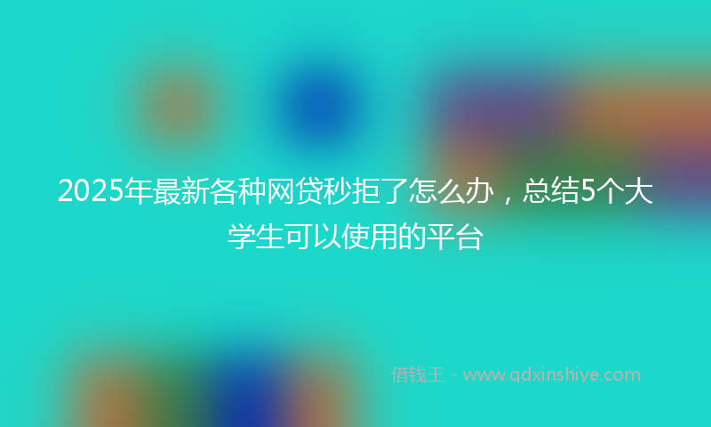 2025年最新各种网贷秒拒了怎么办，总结5个大学生可以使用的平台
