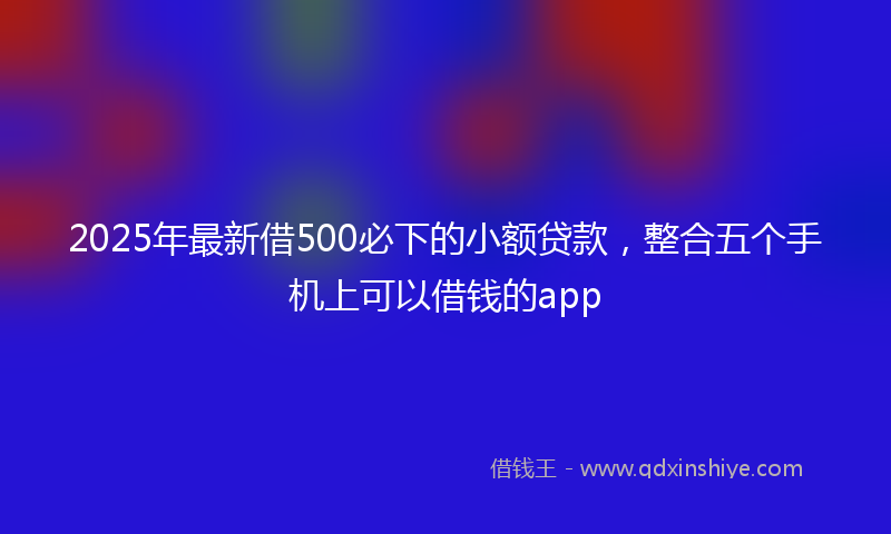 2025年最新借500必下的小额贷款，整合五个手机上可以借钱的app