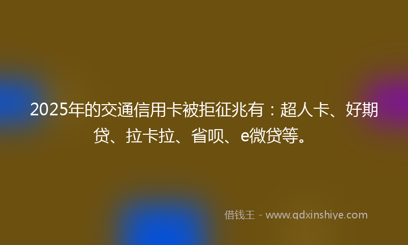 2025年的交通信用卡被拒征兆有：超人卡、好期贷、拉卡拉、省呗、e微贷等。