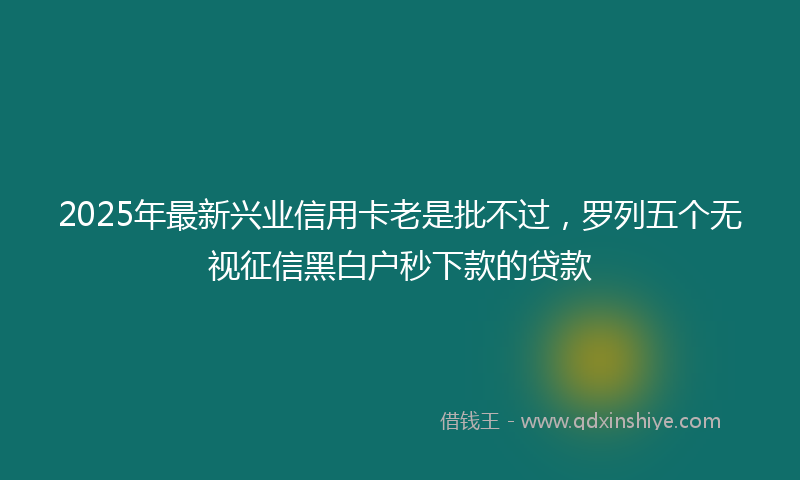 2025年最新兴业信用卡老是批不过，罗列五个无视征信黑白户秒下款的贷款