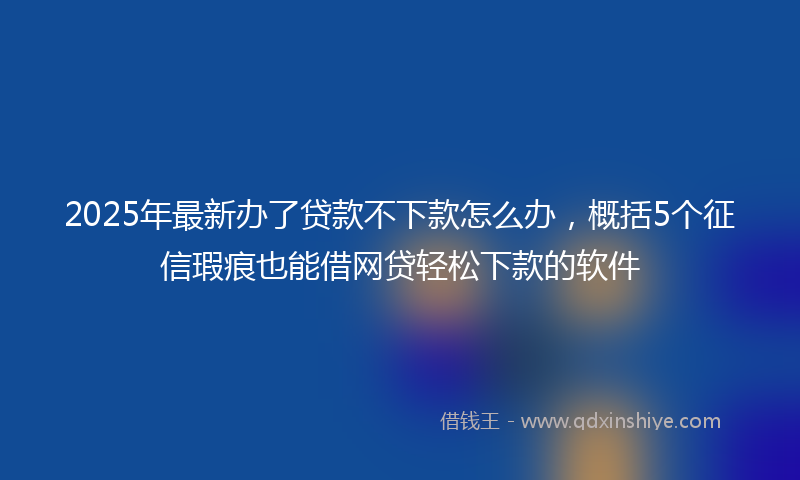 2025年最新办了贷款不下款怎么办，概括5个征信瑕疵也能借网贷轻松下款的软件