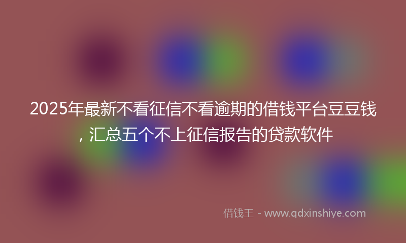 2025年最新不看征信不看逾期的借钱平台豆豆钱，汇总五个不上征信报告的贷款软件