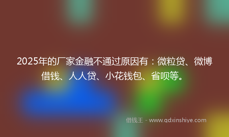 2025年的厂家金融不通过原因有：微粒贷、微博借钱、人人贷、小花钱包、省呗等。