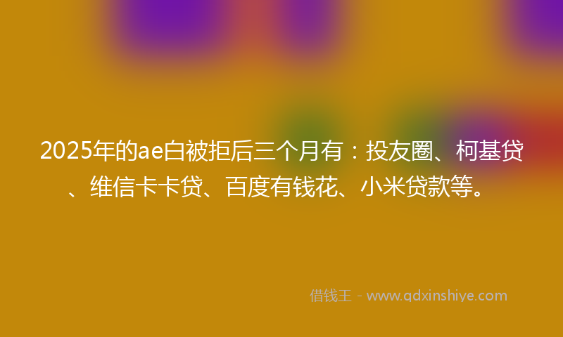 2025年的ae白被拒后三个月有：投友圈、柯基贷、维信卡卡贷、百度有钱花、小米贷款等。