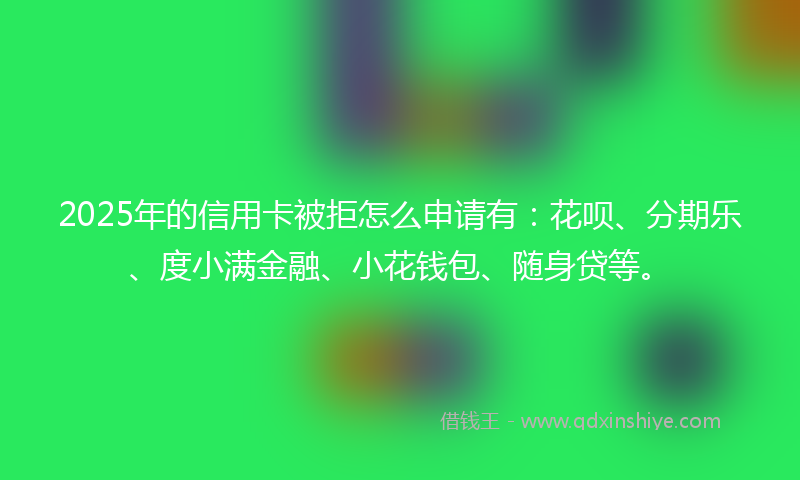 2025年的信用卡被拒怎么申请有：花呗、分期乐、度小满金融、小花钱包、随身贷等。