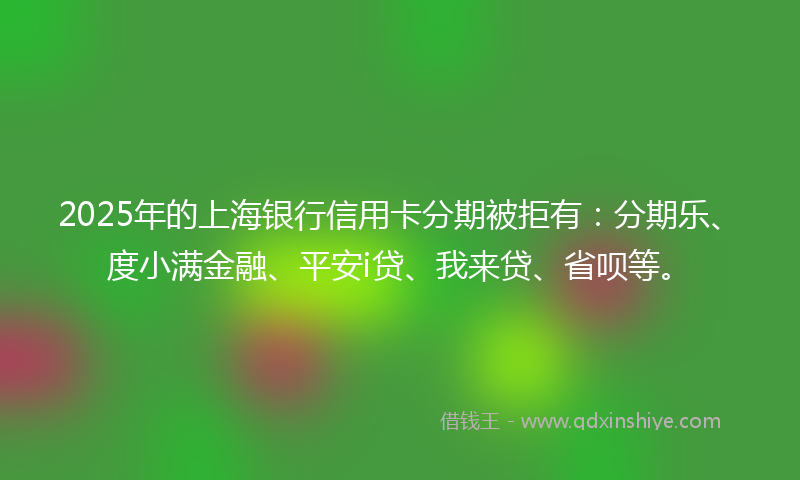 2025年的上海银行信用卡分期被拒有：分期乐、度小满金融、平安i贷、我来贷、省呗等。